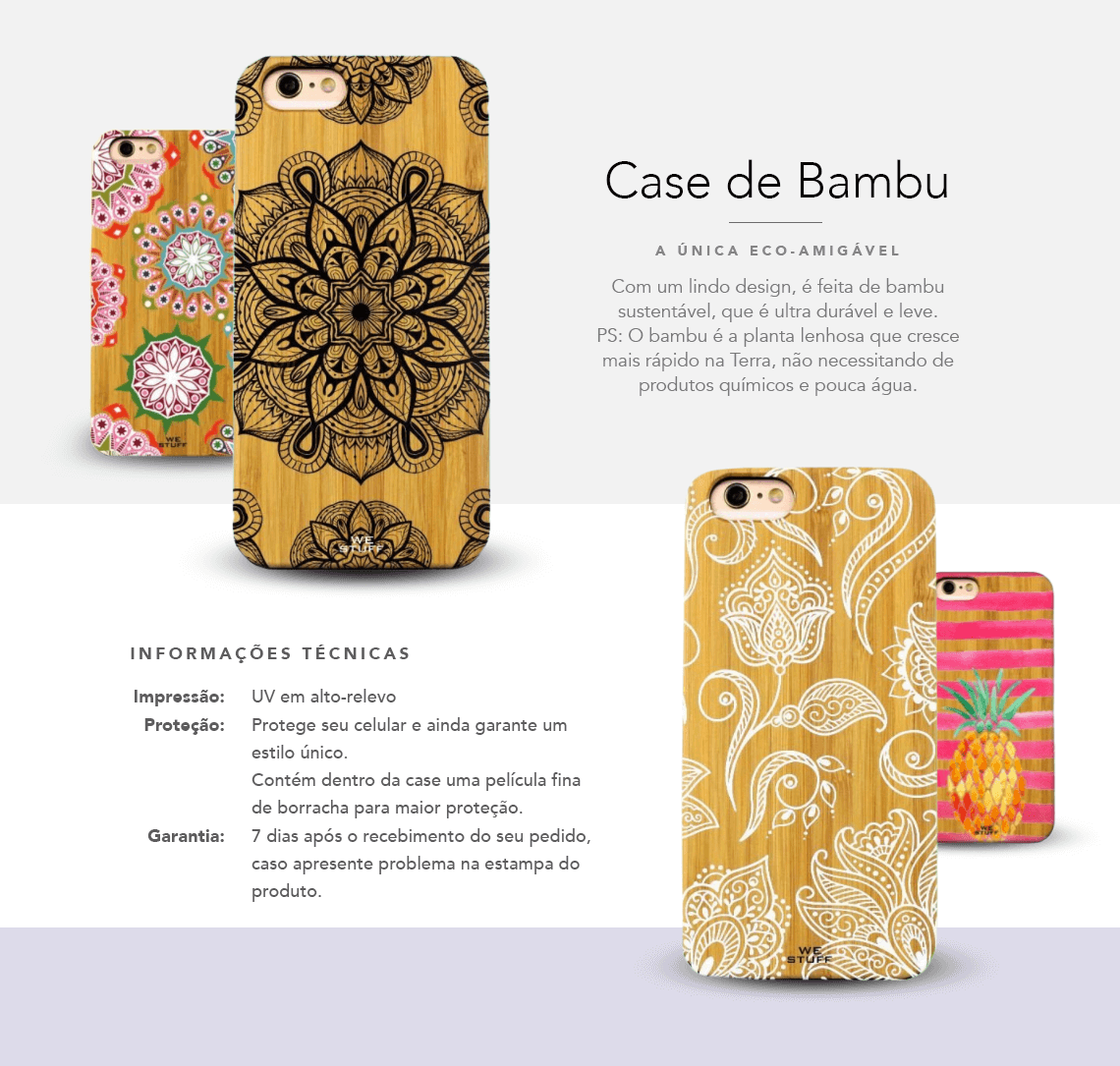 CAPA DE CELULAR DE BAMBU A única eco-amigável  Com um lindo design, é feita de bambu sustentável, que é ultra-durável e leve. Você curte flor de lôtus? Então essa capinha para celular é para você. PS: O bambu é a planta lenhosa que cresce mais rápido na terra, não necessitando de produtos químicos e pouca água.  Informações Técnicas  Impressão: UV em alto relevo  Proteção: protege seu celular e ainda garante um estilo único. Contém dentro da case uma película ultra-fina de borracha, para maior proteção.  Garantia: 7 dias após o recebimento de seu pedido, caso apresente problema na estampa do produto.